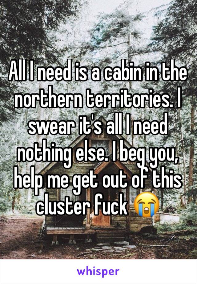 All I need is a cabin in the northern territories. I swear it's all I need nothing else. I beg you, help me get out of this cluster fuck 😭