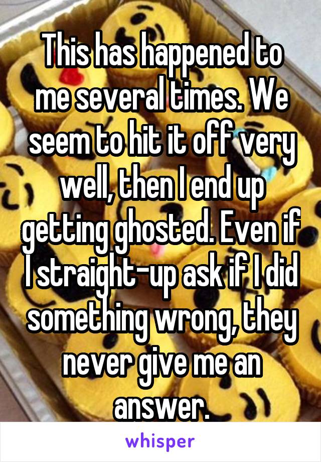 This has happened to me several times. We seem to hit it off very well, then I end up getting ghosted. Even if I straight-up ask if I did something wrong, they never give me an answer.