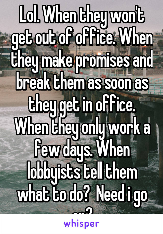 Lol. When they won't get out of office. When they make promises and break them as soon as they get in office. When they only work a few days. When lobbyists tell them what to do?  Need i go on?