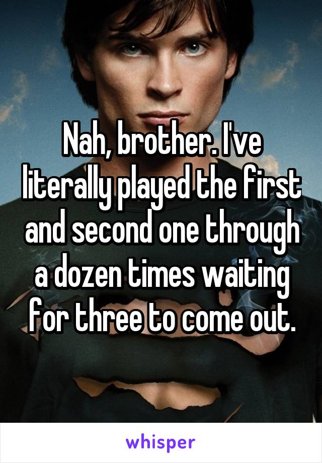 Nah, brother. I've literally played the first and second one through a dozen times waiting for three to come out.