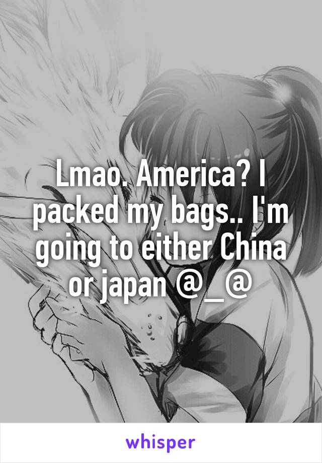 Lmao. America? I packed my bags.. I'm going to either China or japan @_@