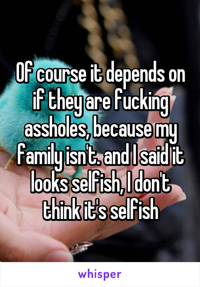 Of course it depends on if they are fucking assholes, because my family isn't. and I said it looks selfish, I don't think it's selfish