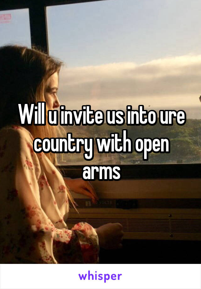 Will u invite us into ure country with open arms