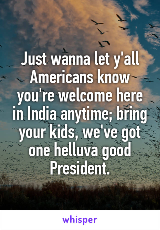 Just wanna let y'all Americans know you're welcome here in India anytime; bring your kids, we've got one helluva good President.