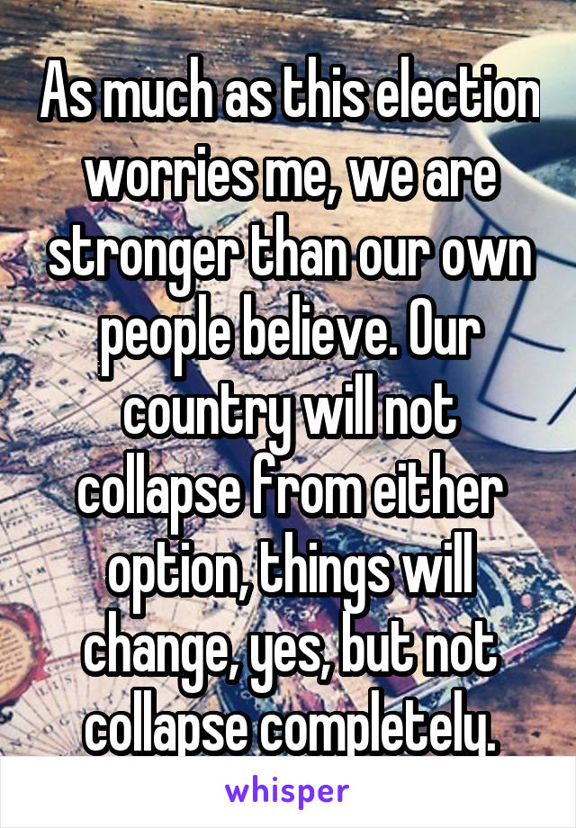 As much as this election worries me, we are stronger than our own people believe. Our country will not collapse from either option, things will change, yes, but not collapse completely.