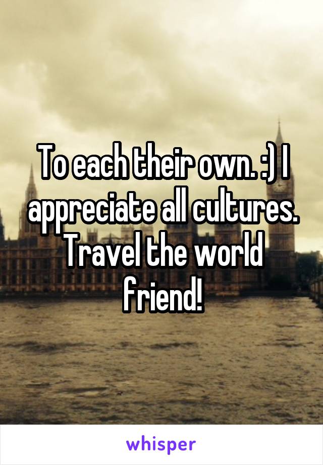 To each their own. :) I appreciate all cultures. Travel the world friend!