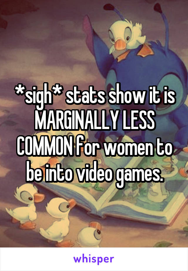 *sigh* stats show it is MARGINALLY LESS COMMON for women to be into video games.