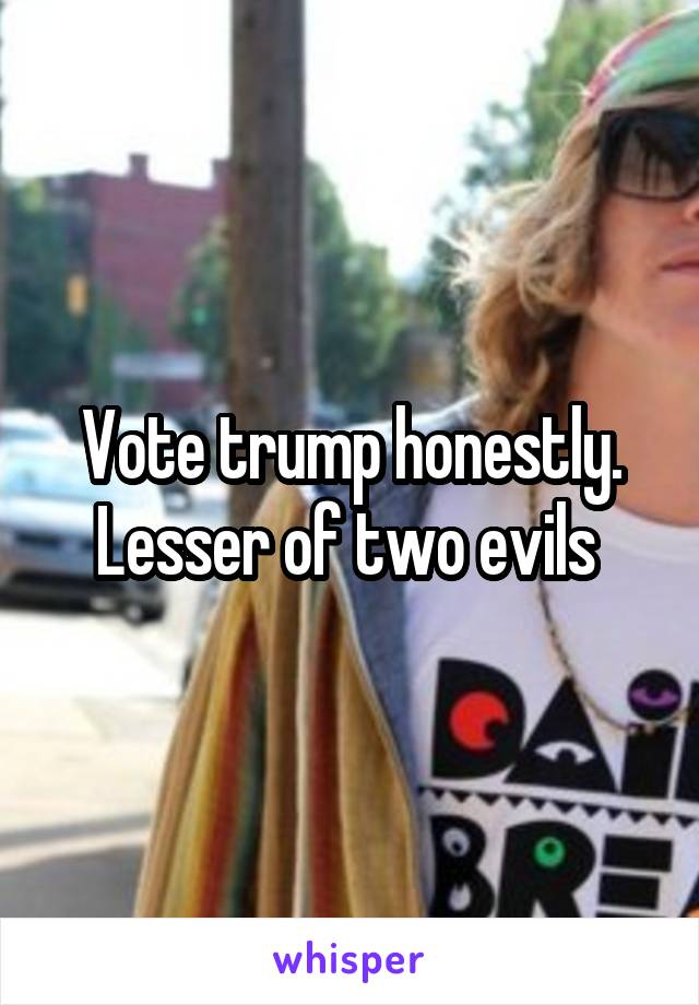 Vote trump honestly. Lesser of two evils 
