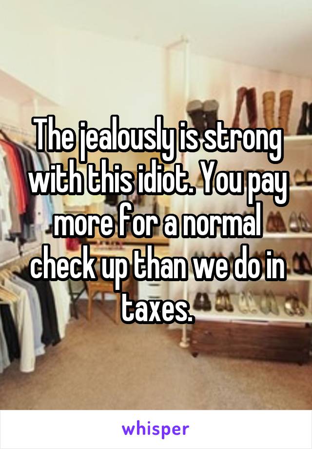 The jealously is strong with this idiot. You pay more for a normal check up than we do in taxes.