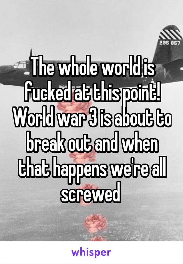 The whole world is fucked at this point! World war 3 is about to break out and when that happens we're all screwed 