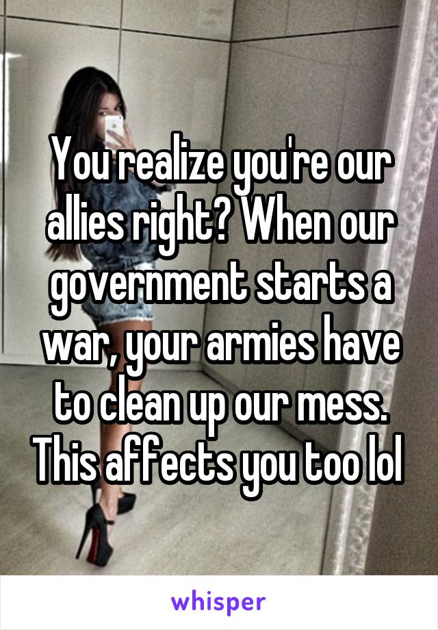 You realize you're our allies right? When our government starts a war, your armies have to clean up our mess. This affects you too lol 