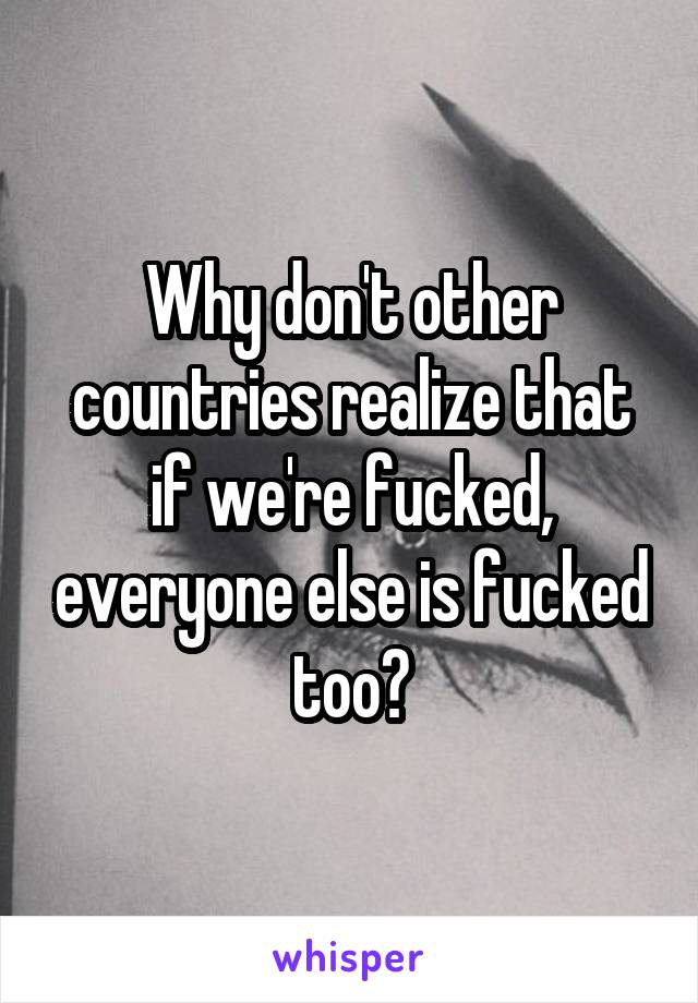 Why don't other countries realize that if we're fucked, everyone else is fucked too?