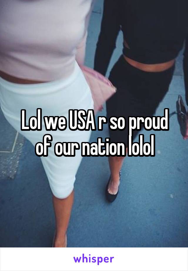 Lol we USA r so proud of our nation lolol