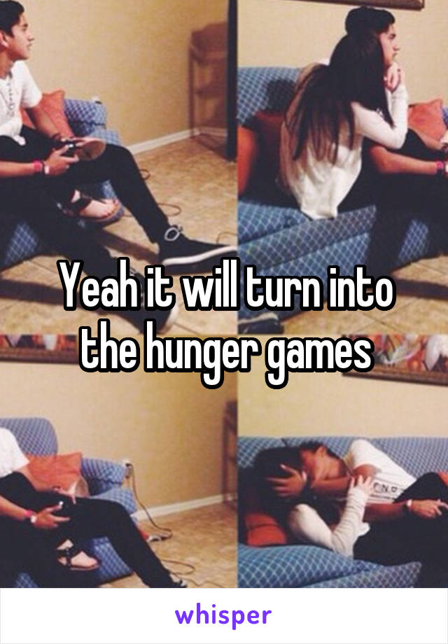 Yeah it will turn into the hunger games