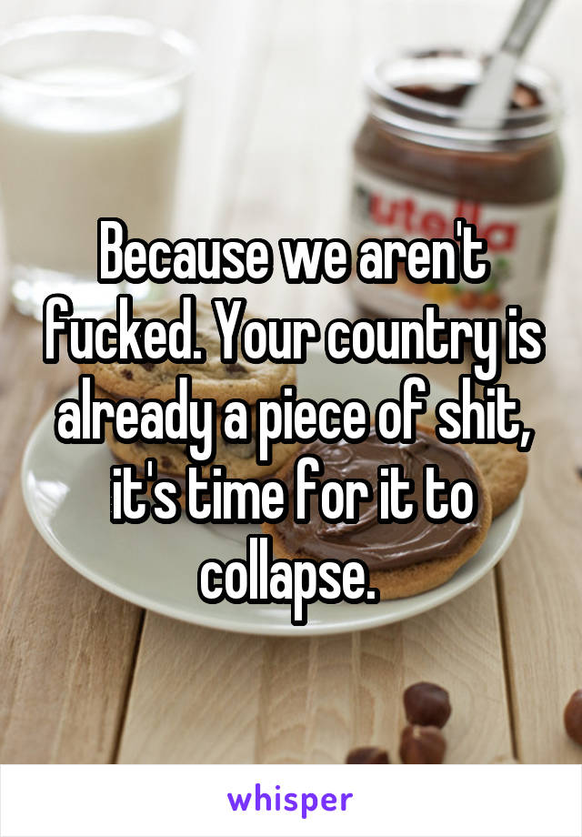 Because we aren't fucked. Your country is already a piece of shit, it's time for it to collapse. 