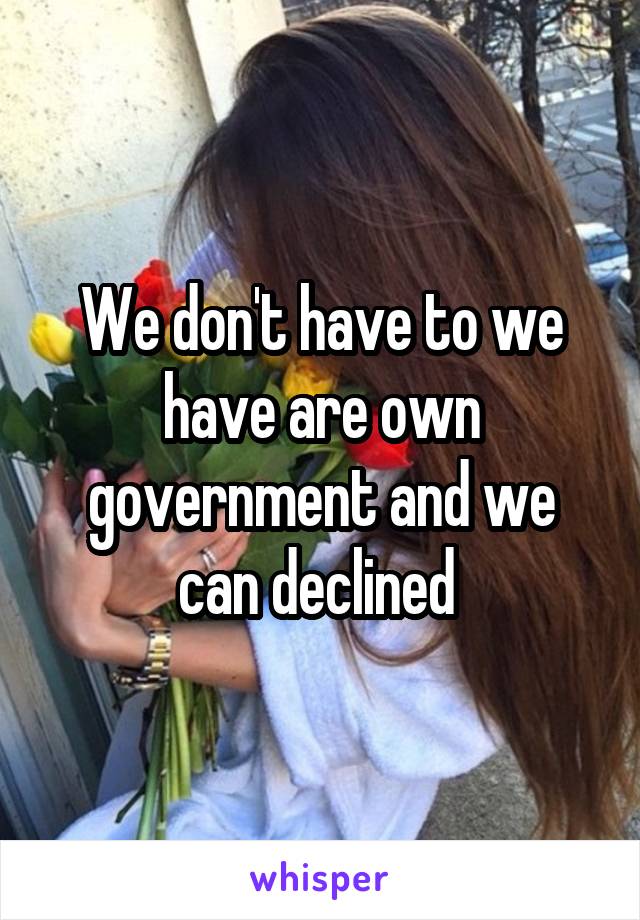 We don't have to we have are own government and we can declined 