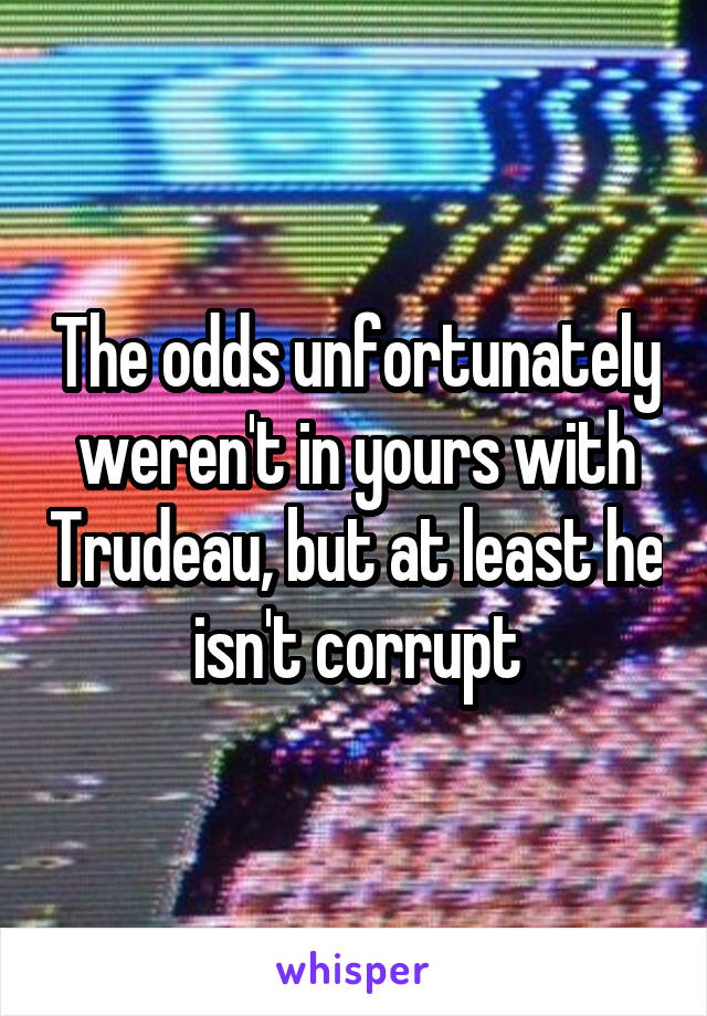 The odds unfortunately weren't in yours with Trudeau, but at least he isn't corrupt