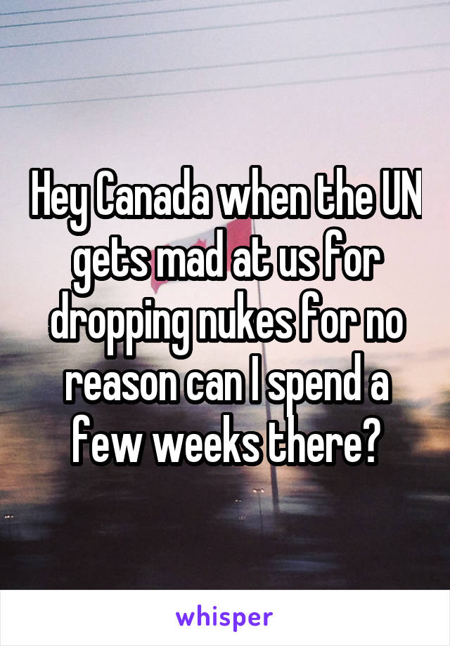 Hey Canada when the UN gets mad at us for dropping nukes for no reason can I spend a few weeks there?