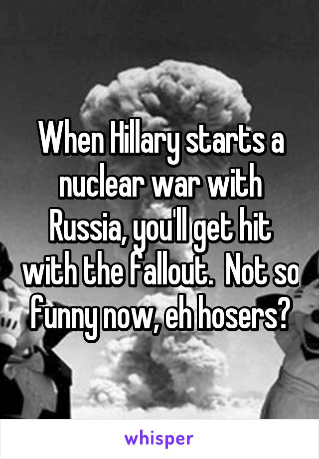 When Hillary starts a nuclear war with Russia, you'll get hit with the fallout.  Not so funny now, eh hosers?