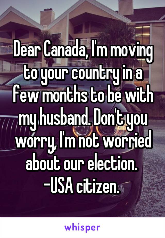 Dear Canada, I'm moving to your country in a few months to be with my husband. Don't you worry, I'm not worried about our election. 
-USA citizen. 