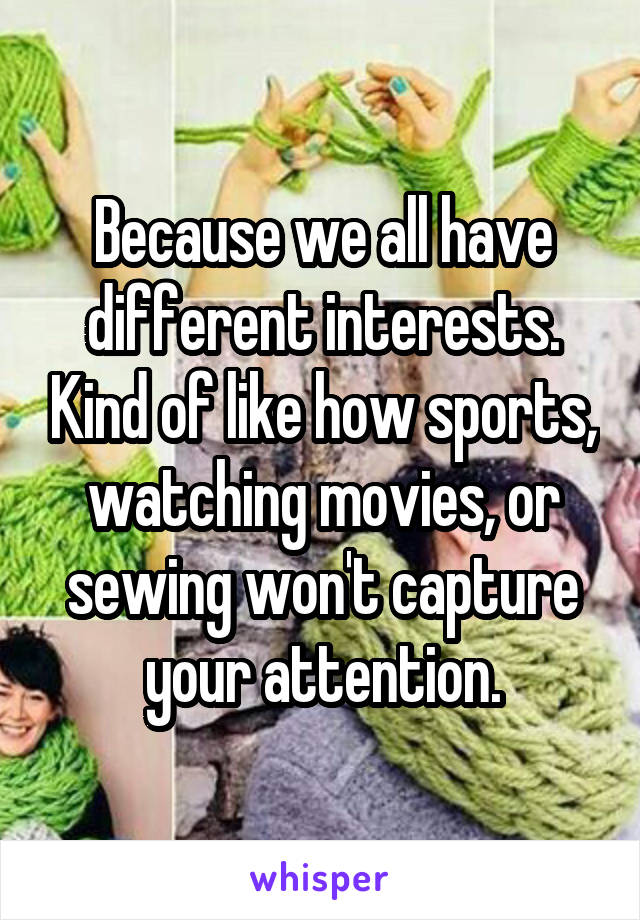 Because we all have different interests. Kind of like how sports, watching movies, or sewing won't capture your attention.