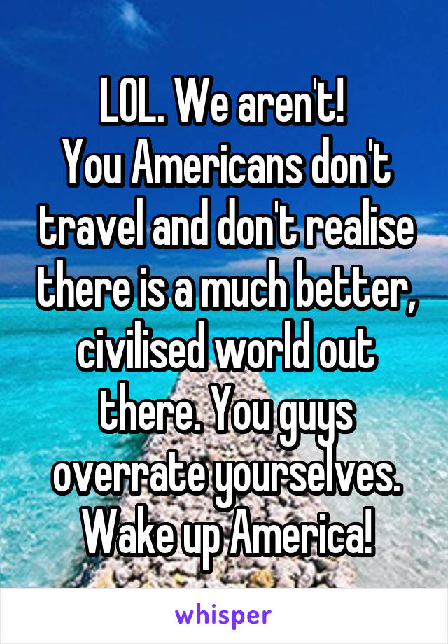 LOL. We aren't! 
You Americans don't travel and don't realise there is a much better, civilised world out there. You guys overrate yourselves. Wake up America!