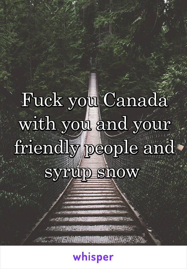 Fuck you Canada with you and your friendly people and syrup snow 