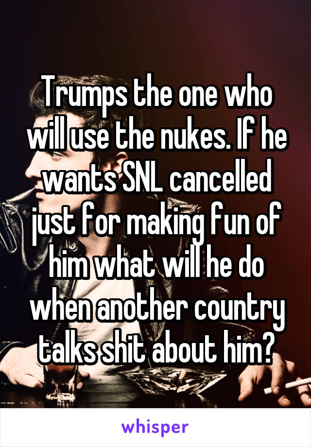 Trumps the one who will use the nukes. If he wants SNL cancelled just for making fun of him what will he do when another country talks shit about him?