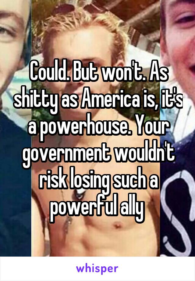 Could. But won't. As shitty as America is, it's a powerhouse. Your government wouldn't risk losing such a powerful ally 