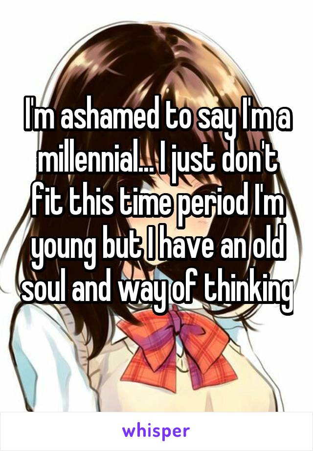 I'm ashamed to say I'm a millennial... I just don't fit this time period I'm young but I have an old soul and way of thinking 