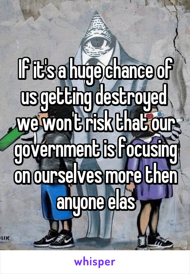 If it's a huge chance of us getting destroyed  we won't risk that our government is focusing on ourselves more then anyone elas