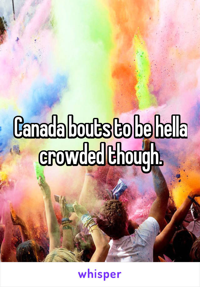 Canada bouts to be hella crowded though.