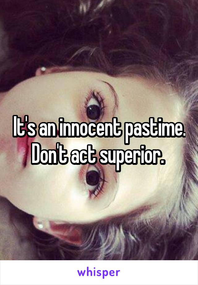 It's an innocent pastime. Don't act superior. 