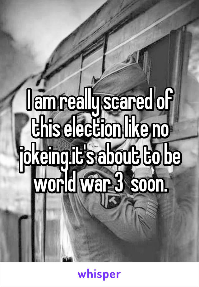 I am really scared of this election like no jokeing.it's about to be world war 3  soon.