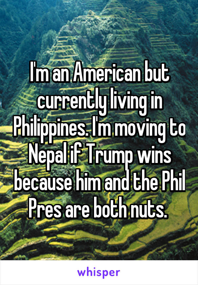 I'm an American but currently living in Philippines. I'm moving to Nepal if Trump wins because him and the Phil Pres are both nuts. 