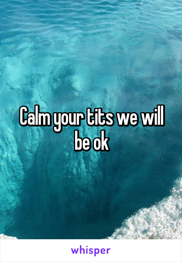 Calm your tits we will be ok