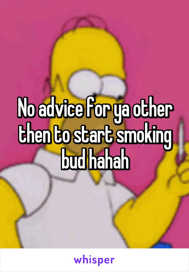 No advice for ya other then to start smoking bud hahah
