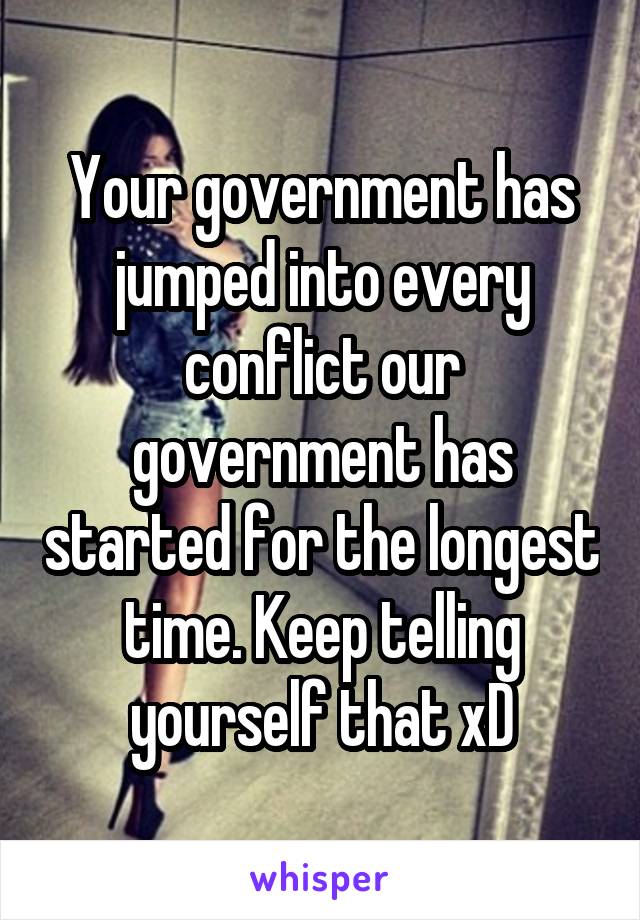 Your government has jumped into every conflict our government has started for the longest time. Keep telling yourself that xD