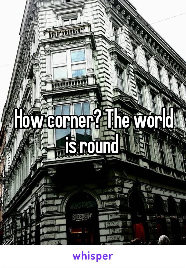 How corner? The world is round 