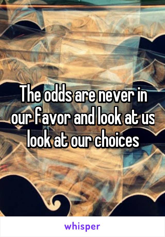 The odds are never in our favor and look at us look at our choices