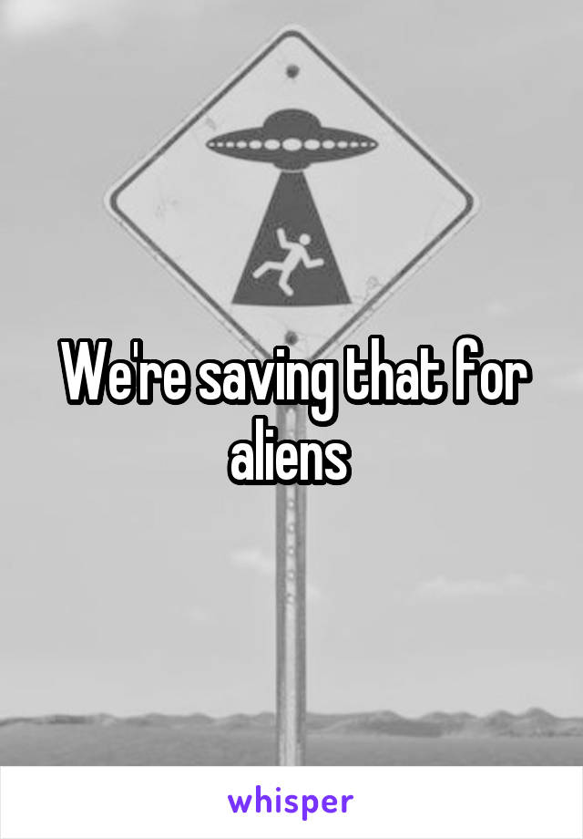 We're saving that for aliens 