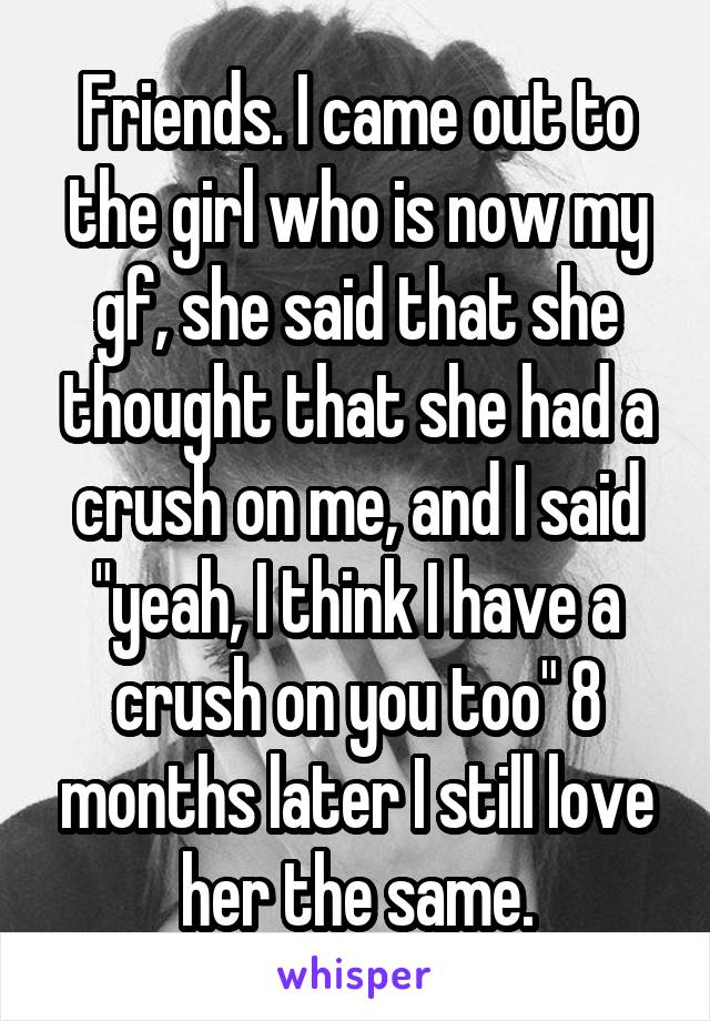 Friends. I came out to the girl who is now my gf, she said that she thought that she had a crush on me, and I said "yeah, I think I have a crush on you too" 8 months later I still love her the same.