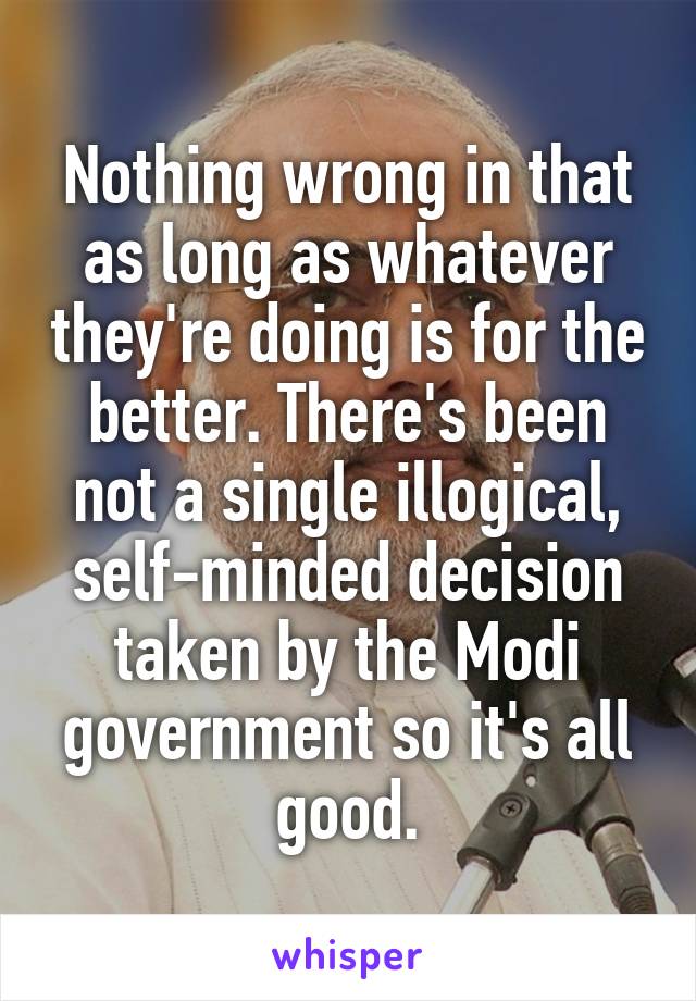 Nothing wrong in that as long as whatever they're doing is for the better. There's been not a single illogical, self-minded decision taken by the Modi government so it's all good.