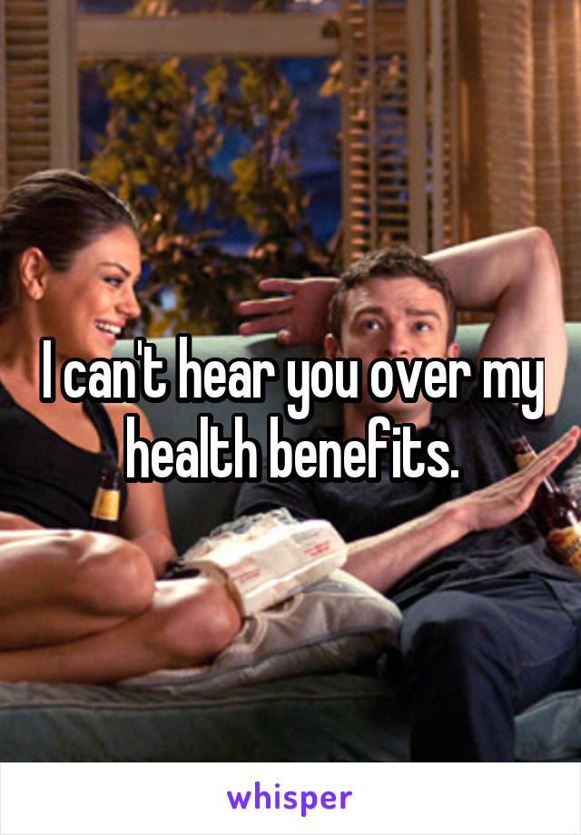 I can't hear you over my health benefits.