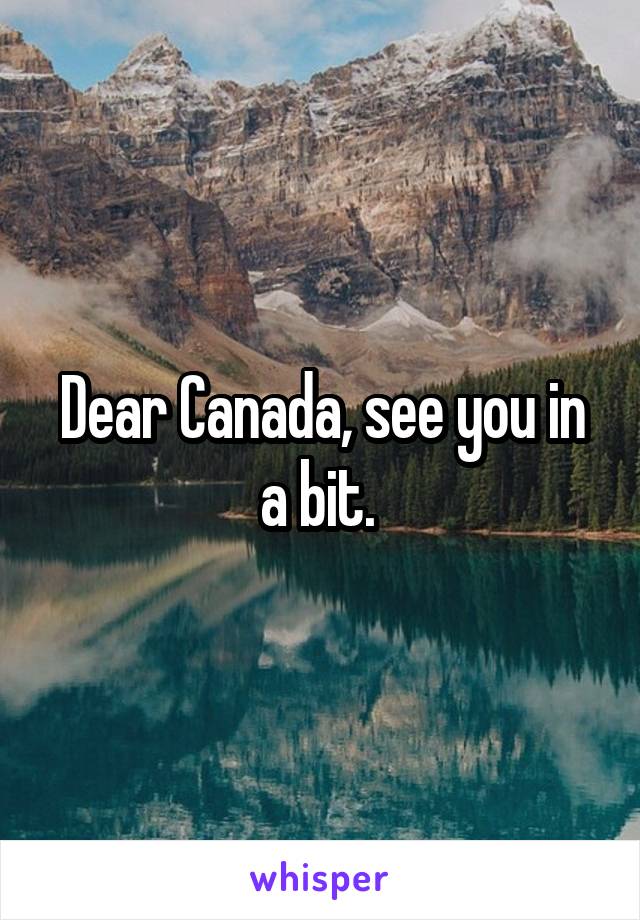 Dear Canada, see you in a bit. 