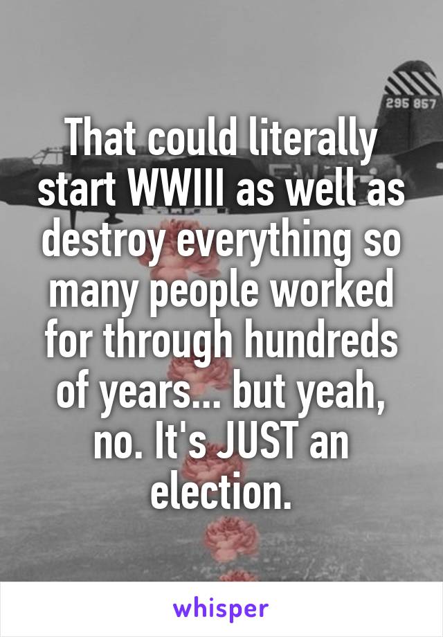 That could literally start WWIII as well as destroy everything so many people worked for through hundreds of years... but yeah, no. It's JUST an election.