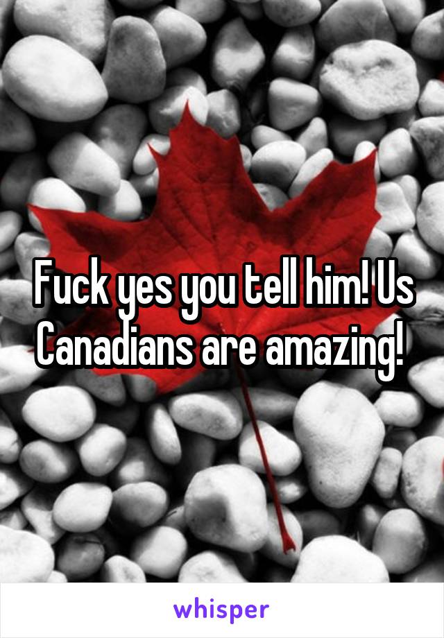 Fuck yes you tell him! Us Canadians are amazing! 