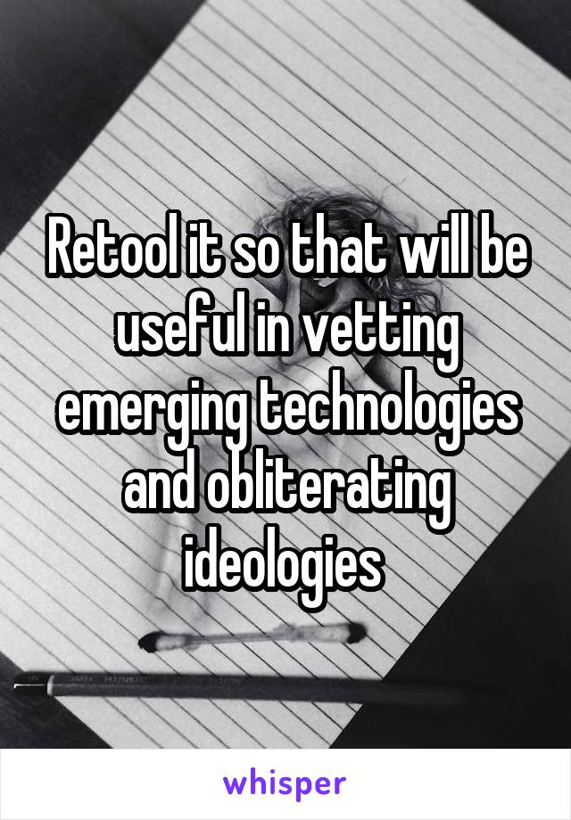 Retool it so that will be useful in vetting emerging technologies and obliterating ideologies 
