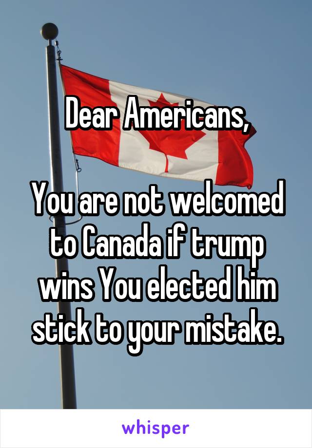 Dear Americans,

You are not welcomed to Canada if trump wins You elected him stick to your mistake.