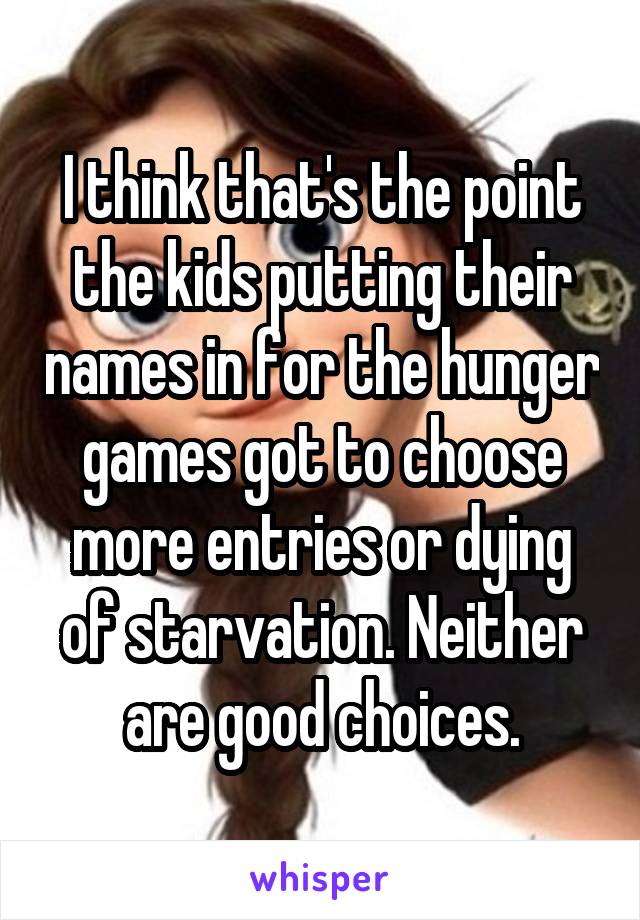 I think that's the point the kids putting their names in for the hunger games got to choose more entries or dying of starvation. Neither are good choices.